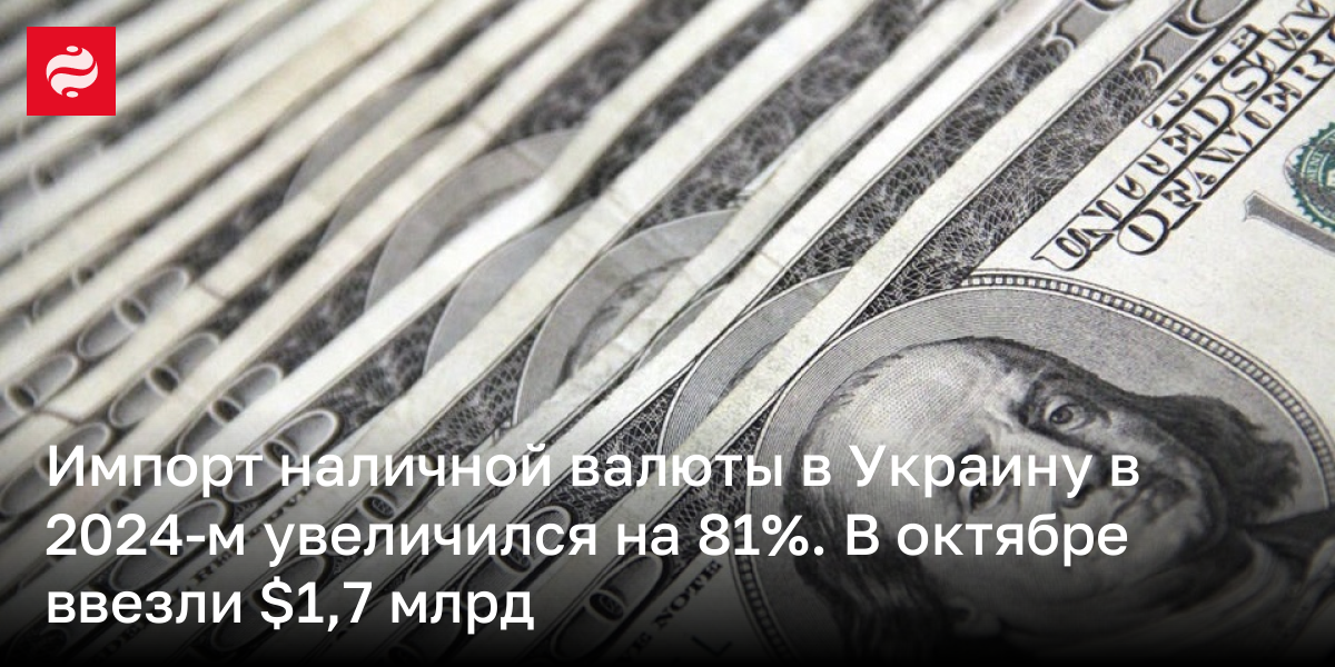 Импорт наличной валюты в Украину в 2024-м увеличился на 81%. В октябре ввезли $1,7 млрд