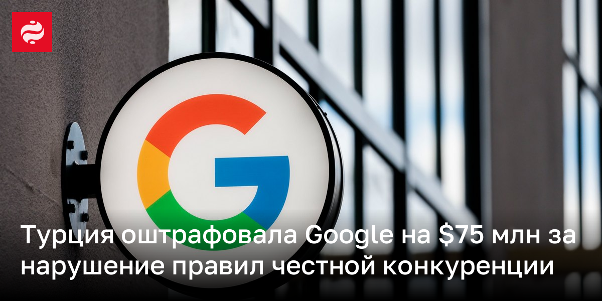 Турция оштрафовала Google на $75 млн за нарушение правил честной конкуренции