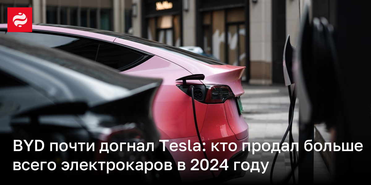 BYD почти догнал Tesla: кто продал больше всего электрокаров в 2024 году