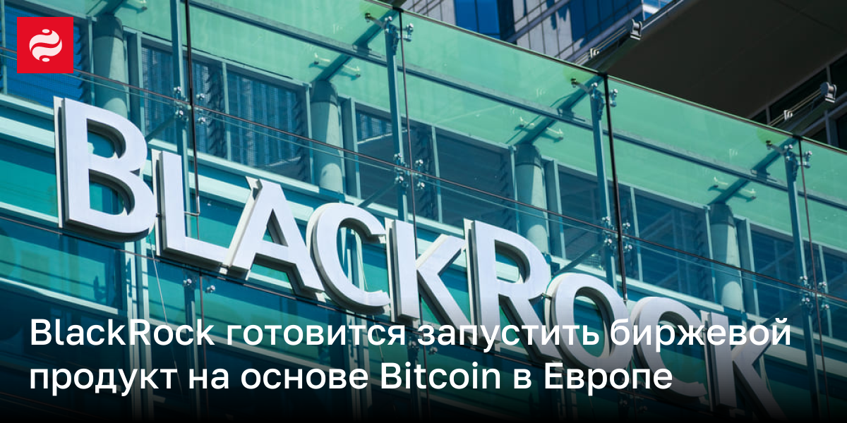 BlackRock готовится запустить биржевой продукт на основе Bitcoin в Европе