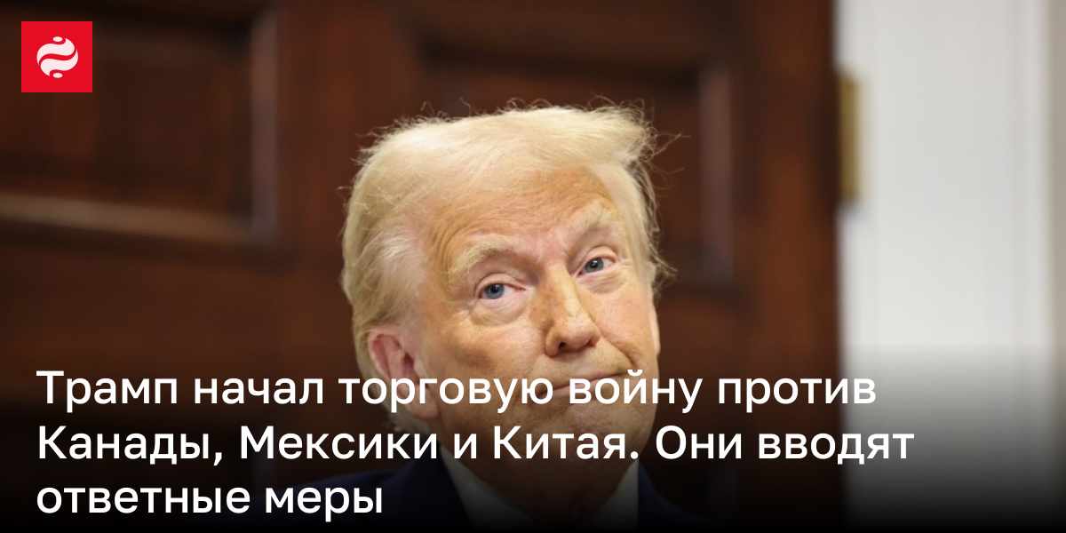 Трамп начал торговую войну против Канады, Мексики и Китая. Они вводят ответные меры